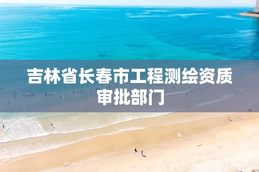 吉林省长春市工程测绘资质审批部门
