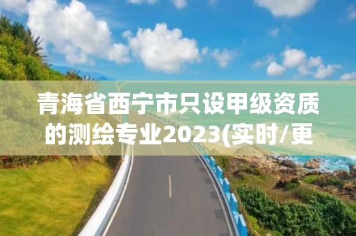 青海省西宁市只设甲级资质的测绘专业2023(实时/更新中)