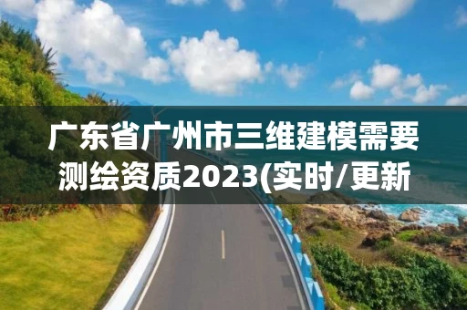 广东省广州市三维建模需要测绘资质2023(实时/更新中) 广东省广州市三维建模需要测绘资质2023(实时/更新中)