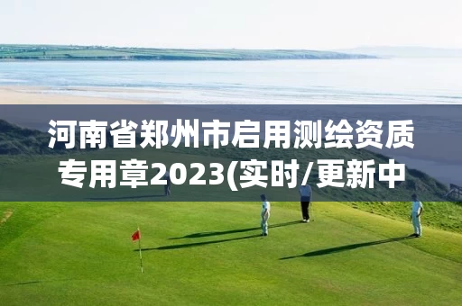 河南省郑州市启用测绘资质专用章2023(实时/更新中)