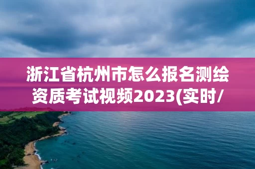 浙江省杭州市怎么报名测绘资质考试视频2023(实时/更新中) 浙江省杭州市怎么报名测绘资质考试视频2023(实时/更新中)