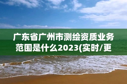 广东省广州市测绘资质业务范围是什么2023(实时/更新中)