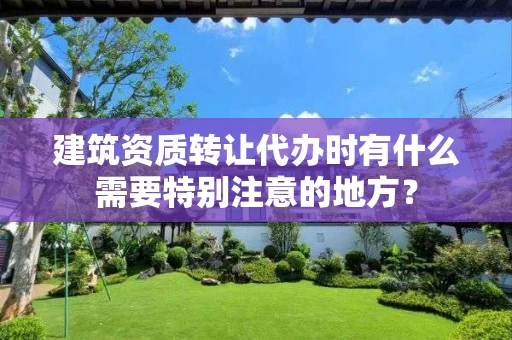 建筑资质转让代办时有什么需要特别注意的地方？