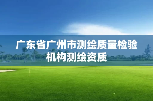 广东省广州市测绘质量检验机构测绘资质 广东省广州市测绘质量检验机构测绘资质