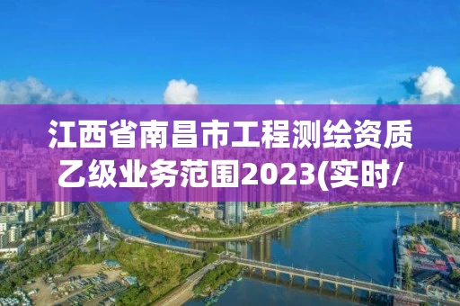江西省南昌市工程测绘资质乙级业务范围2023(实时/更新中) 江西省南昌市工程测绘资质乙级业务范围2023(实时/更新中)
