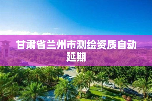 甘肃省兰州市测绘资质自动延期