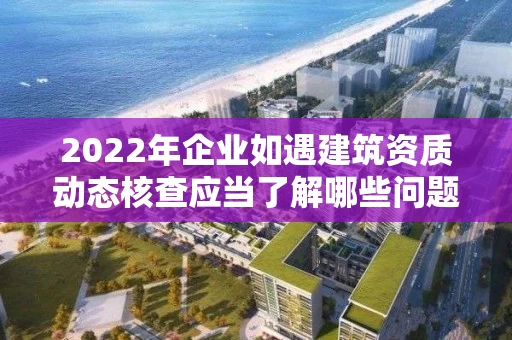 2022年企业如遇建筑资质动态核查应当了解哪些问题？