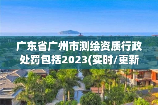 广东省广州市测绘资质行政处罚包括2023(实时/更新中)