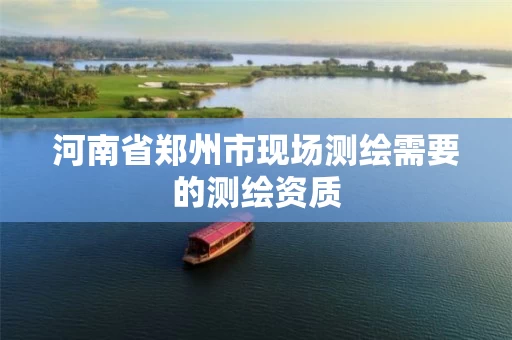 河南省郑州市现场测绘需要的测绘资质 河南省郑州市现场测绘需要的测绘资质