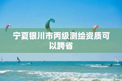 宁夏银川市丙级测绘资质可以跨省 宁夏银川市丙级测绘资质可以跨省