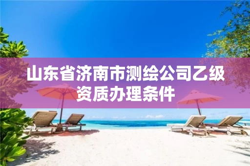 山东省济南市测绘公司乙级资质办理条件