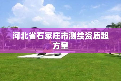 河北省石家庄市测绘资质超方量 河北省石家庄市测绘资质超方量