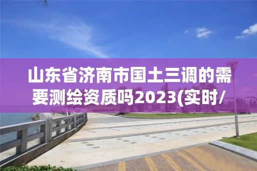 山东省济南市国土三调的需要测绘资质吗2023(实时/更新中) 山东省济南市国土三调的需要测绘资质吗2023(实时/更新中)