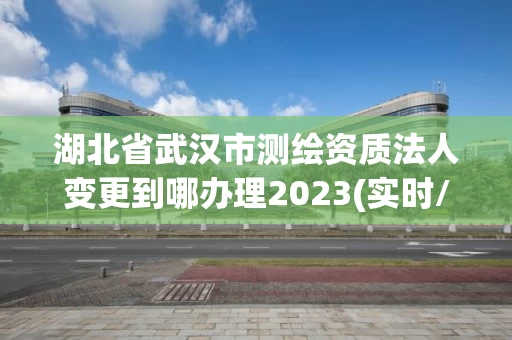 湖北省武汉市测绘资质法人变更到哪办理2023(实时/更新中) 湖北省武汉市测绘资质法人变更到哪办理2023(实时/更新中)