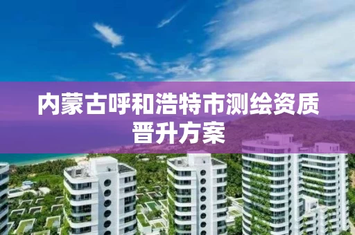 内蒙古呼和浩特市测绘资质晋升方案