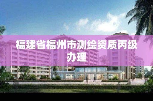 福建省福州市测绘资质丙级办理 福建省福州市测绘资质丙级办理