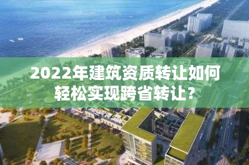 2022年建筑资质转让如何轻松实现跨省转让？