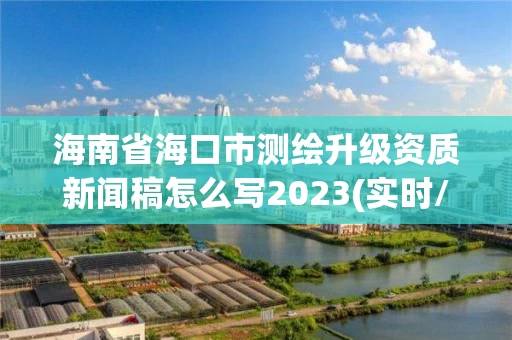海南省海口市测绘升级资质新闻稿怎么写2023(实时/更新中) 海南省海口市测绘升级资质新闻稿怎么写2023(实时/更新中)