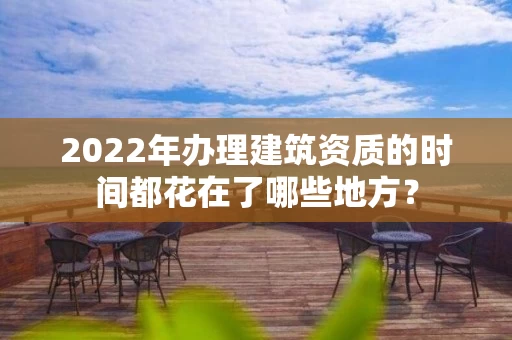 2022年办理建筑资质的时间都花在了哪些地方？