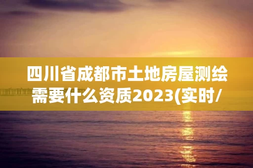 四川省成都市土地房屋测绘需要什么资质2023(实时/更新中)
