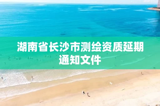 湖南省长沙市测绘资质延期通知文件 湖南省长沙市测绘资质延期通知文件