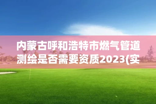内蒙古呼和浩特市燃气管道测绘是否需要资质2023(实时/更新中)