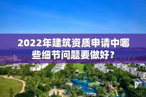 2022年建筑资质申请中哪些细节问题要做好？