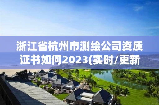 浙江省杭州市测绘公司资质证书如何2023(实时/更新中)
