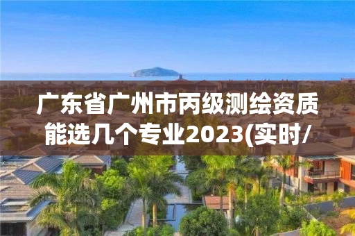 广东省广州市丙级测绘资质能选几个专业2023(实时/更新中)