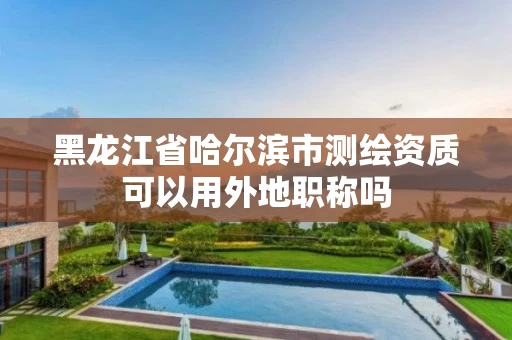 黑龙江省哈尔滨市测绘资质可以用外地职称吗 黑龙江省哈尔滨市测绘资质可以用外地职称吗