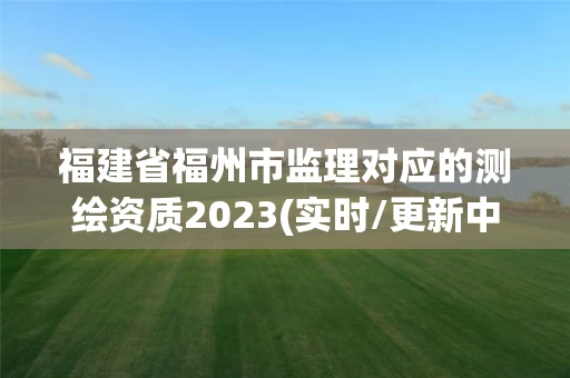 福建省福州市监理对应的测绘资质2023(实时/更新中) 福建省福州市监理对应的测绘资质2023(实时/更新中)