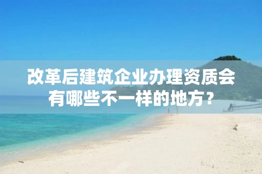 改革后建筑企业办理资质会有哪些不一样的地方？