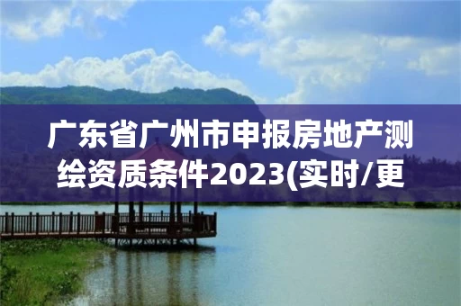 广东省广州市申报房地产测绘资质条件2023(实时/更新中) 广东省广州市申报房地产测绘资质条件2023(实时/更新中)