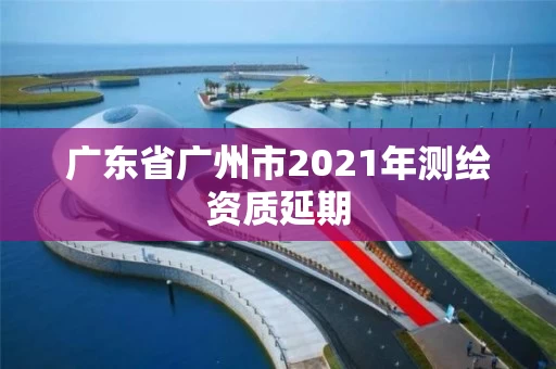 广东省广州市2021年测绘资质延期 广东省广州市2021年测绘资质延期