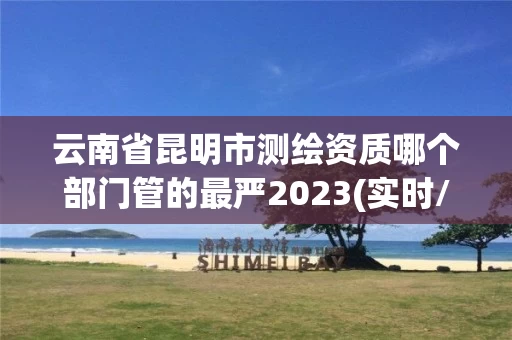 云南省昆明市测绘资质哪个部门管的最严2023(实时/更新中)