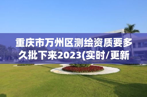 重庆市万州区测绘资质要多久批下来2023(实时/更新中)