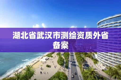 湖北省武汉市测绘资质外省备案