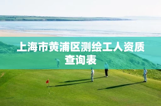 上海市黄浦区测绘工人资质查询表 上海市黄浦区测绘工人资质查询表