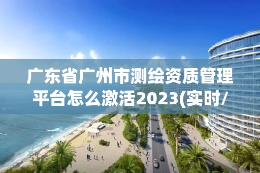 广东省广州市测绘资质管理平台怎么激活2023(实时/更新中)