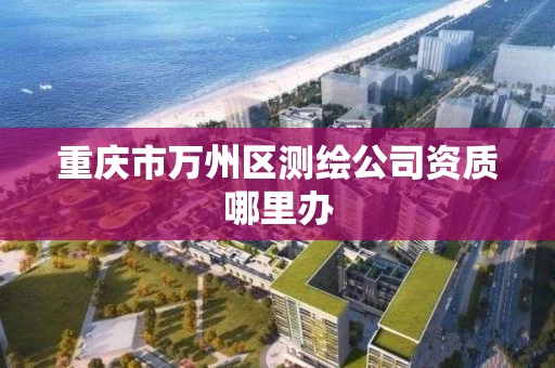 重庆市万州区测绘公司资质哪里办