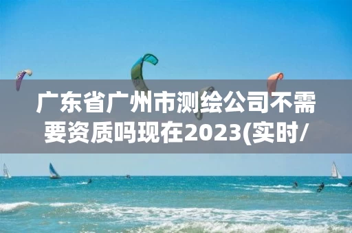 广东省广州市测绘公司不需要资质吗现在2023(实时/更新中)