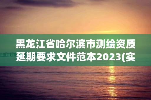 黑龙江省哈尔滨市测绘资质延期要求文件范本2023(实时/更新中)