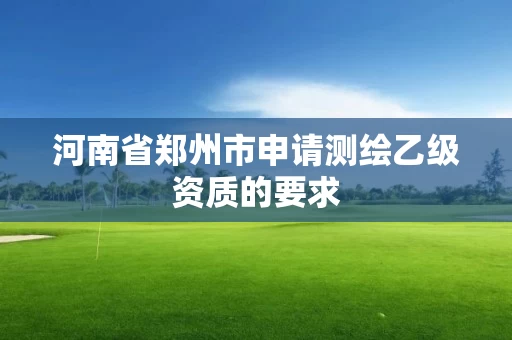 河南省郑州市申请测绘乙级资质的要求 河南省郑州市申请测绘乙级资质的要求