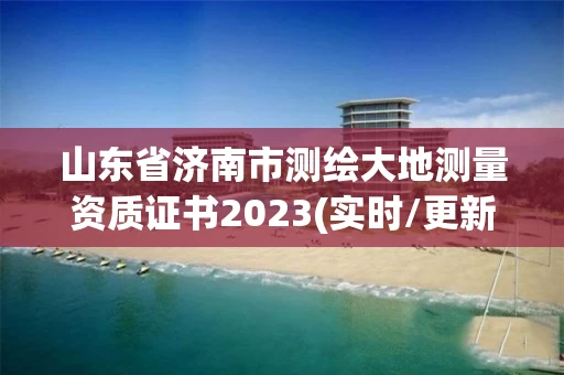 山东省济南市测绘大地测量资质证书2023(实时/更新中)