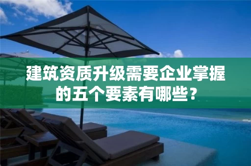 建筑资质升级需要企业掌握的五个要素有哪些？
