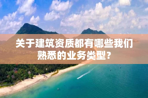 关于建筑资质都有哪些我们熟悉的业务类型？