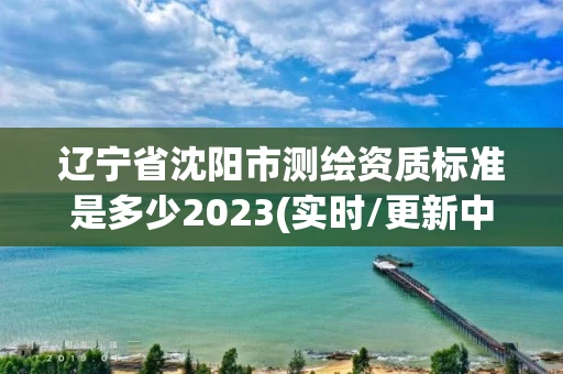 辽宁省沈阳市测绘资质标准是多少2023(实时/更新中)
