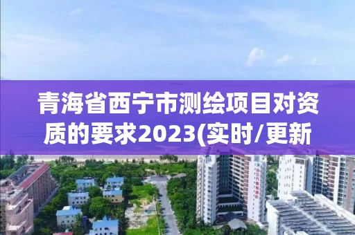 青海省西宁市测绘项目对资质的要求2023(实时/更新中)