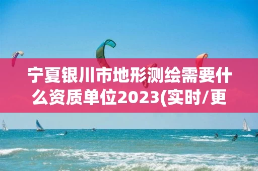宁夏银川市地形测绘需要什么资质单位2023(实时/更新中)