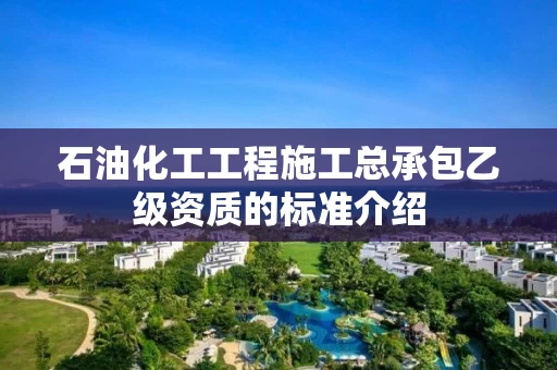 石油化工工程施工总承包乙级资质的标准介绍 石油化工工程施工总承包乙级资质的标准介绍